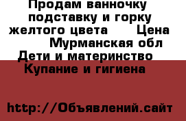 Продам ванночку, подставку и горку(желтого цвета)   › Цена ­ 700 - Мурманская обл. Дети и материнство » Купание и гигиена   
